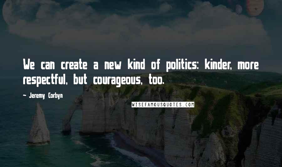 Jeremy Corbyn quotes: We can create a new kind of politics: kinder, more respectful, but courageous, too.