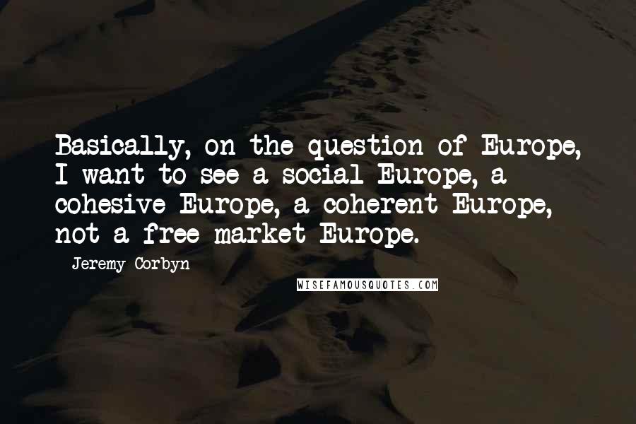 Jeremy Corbyn quotes: Basically, on the question of Europe, I want to see a social Europe, a cohesive Europe, a coherent Europe, not a free market Europe.