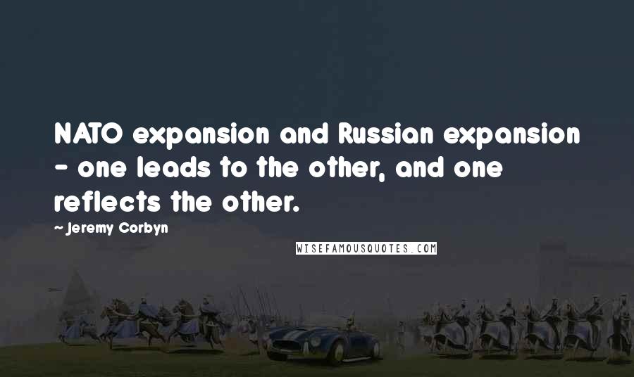 Jeremy Corbyn quotes: NATO expansion and Russian expansion - one leads to the other, and one reflects the other.