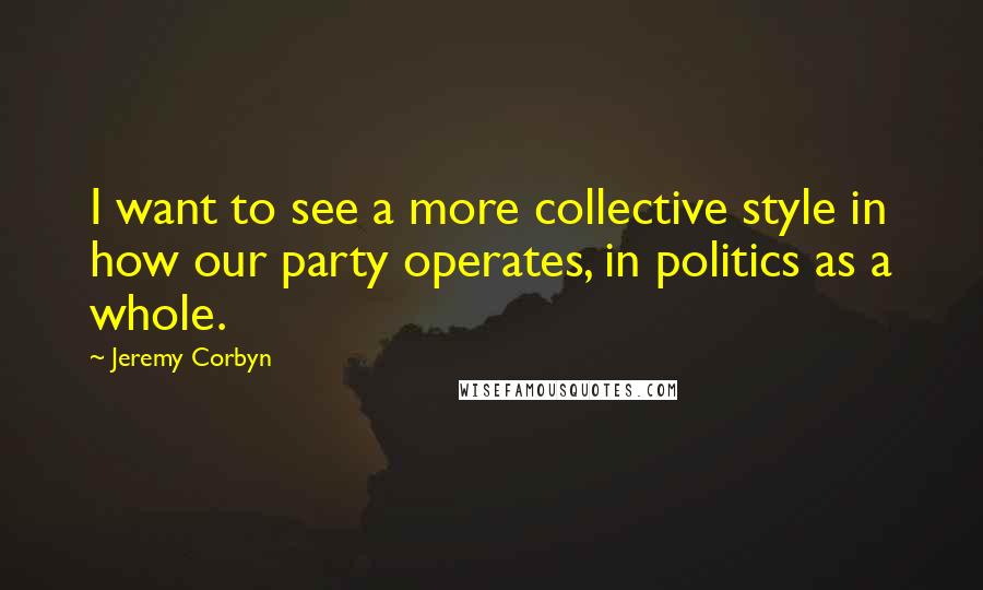 Jeremy Corbyn quotes: I want to see a more collective style in how our party operates, in politics as a whole.