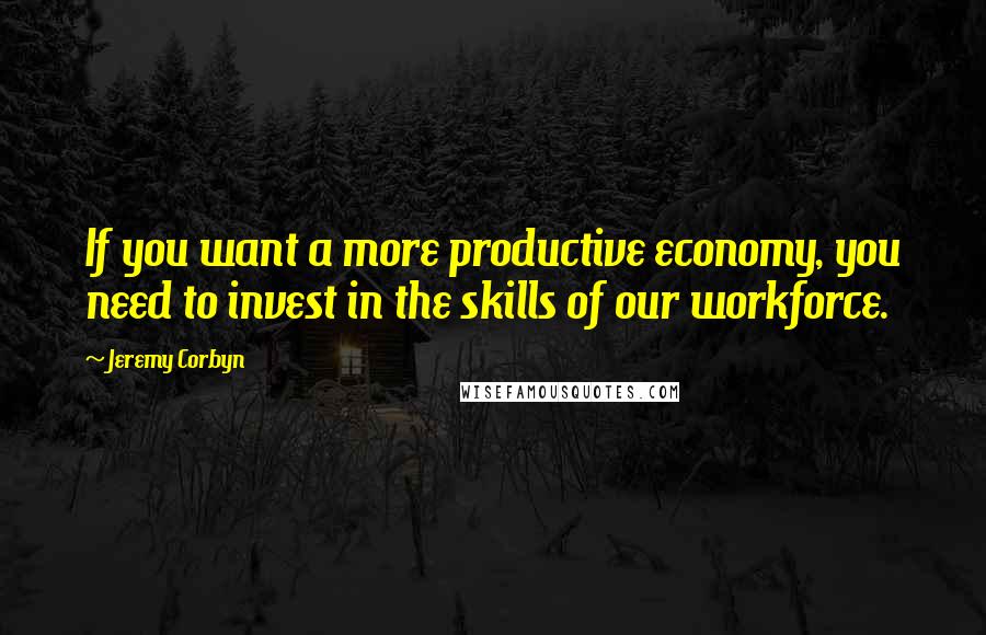 Jeremy Corbyn quotes: If you want a more productive economy, you need to invest in the skills of our workforce.