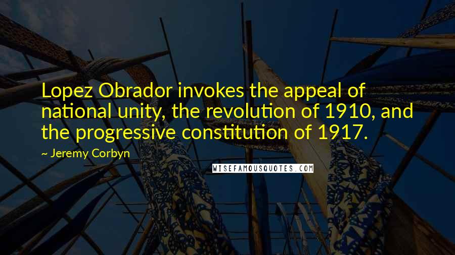 Jeremy Corbyn quotes: Lopez Obrador invokes the appeal of national unity, the revolution of 1910, and the progressive constitution of 1917.