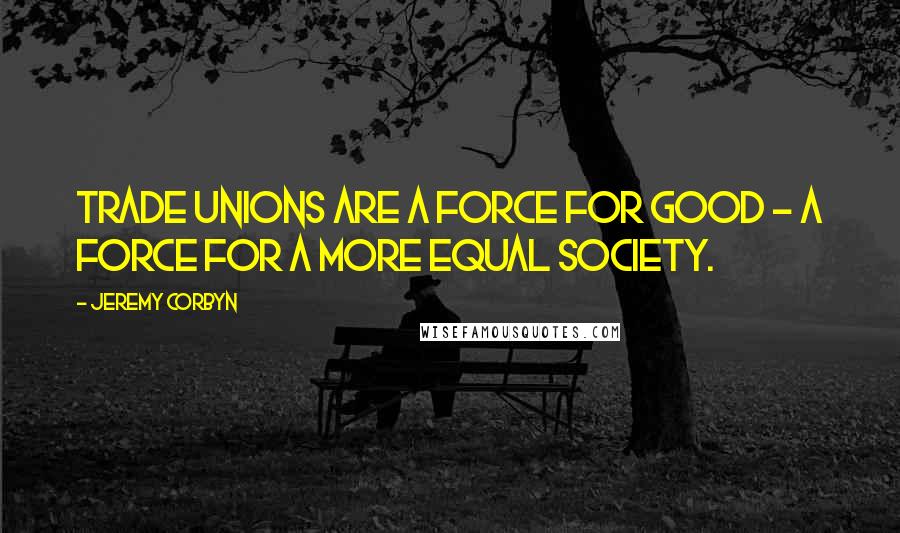 Jeremy Corbyn quotes: Trade unions are a force for good - a force for a more equal society.