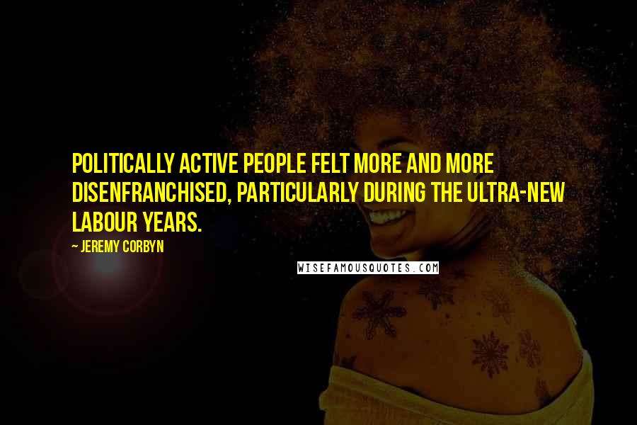 Jeremy Corbyn quotes: Politically active people felt more and more disenfranchised, particularly during the ultra-New Labour years.