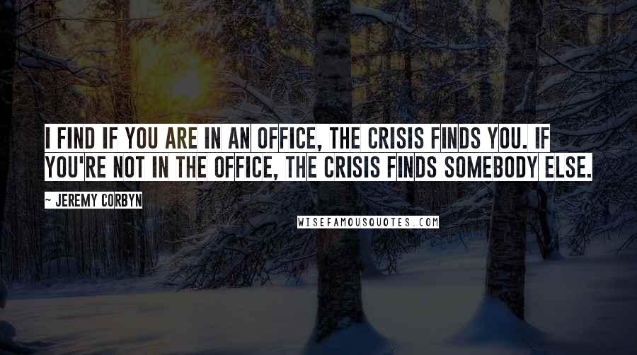 Jeremy Corbyn quotes: I find if you are in an office, the crisis finds you. If you're not in the office, the crisis finds somebody else.