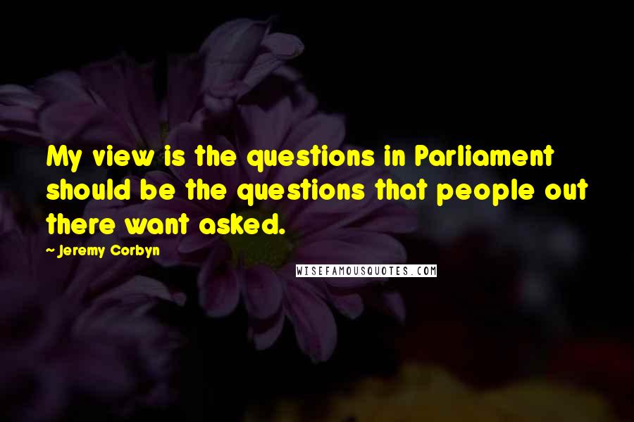Jeremy Corbyn quotes: My view is the questions in Parliament should be the questions that people out there want asked.