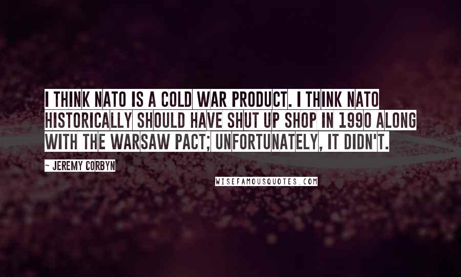 Jeremy Corbyn quotes: I think NATO is a Cold War product. I think NATO historically should have shut up shop in 1990 along with the Warsaw Pact; unfortunately, it didn't.