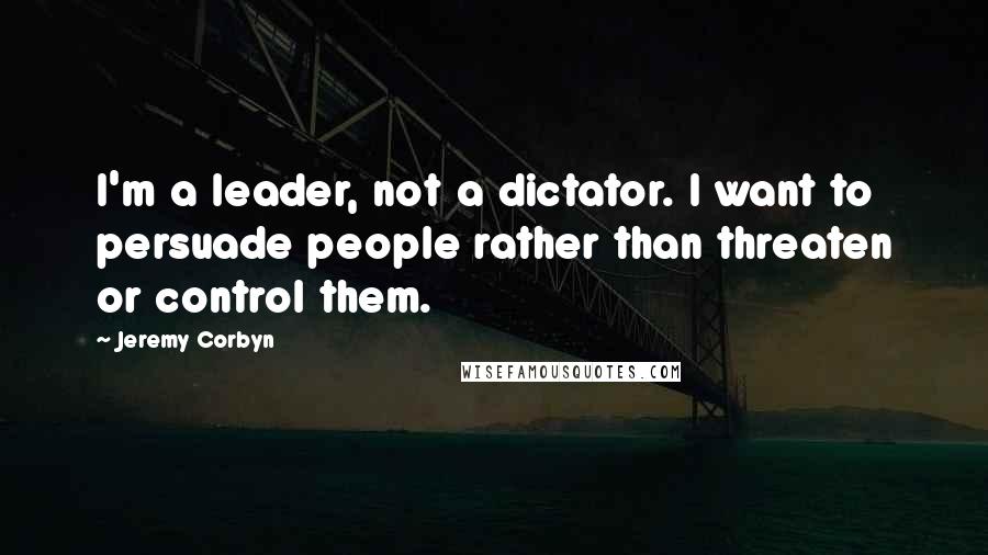 Jeremy Corbyn quotes: I'm a leader, not a dictator. I want to persuade people rather than threaten or control them.