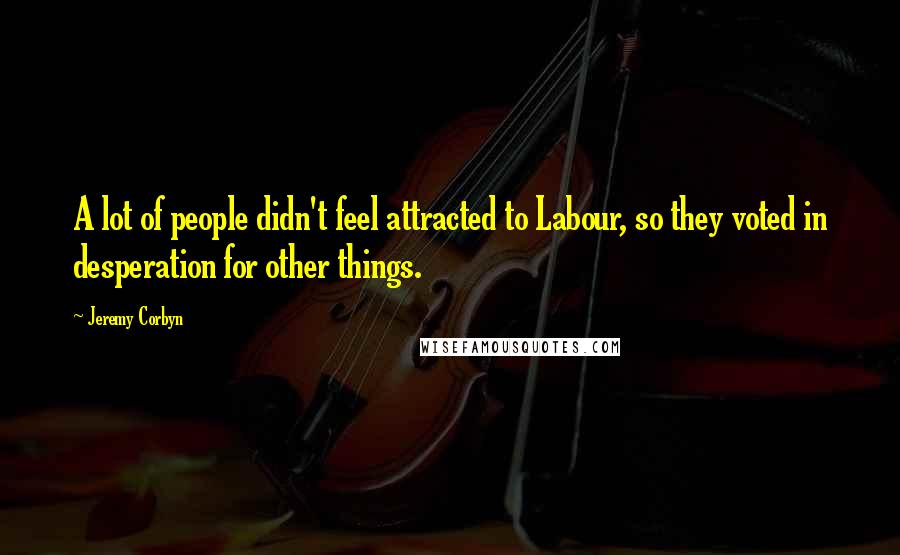 Jeremy Corbyn quotes: A lot of people didn't feel attracted to Labour, so they voted in desperation for other things.