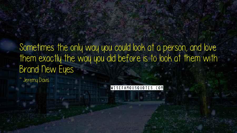 Jeremy Davis quotes: Sometimes the only way you could look at a person, and love them exactly the way you did before is to look at them with Brand New Eyes
