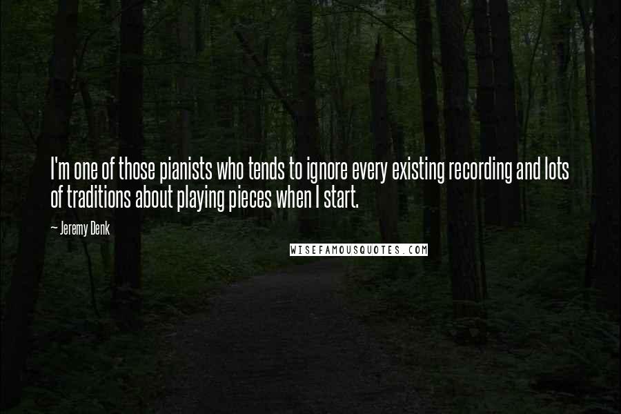 Jeremy Denk quotes: I'm one of those pianists who tends to ignore every existing recording and lots of traditions about playing pieces when I start. Jeremy Denk quotes: I'm one of those pianists who tends to ignore every existing recording and lots of traditions about playing pieces when I start.