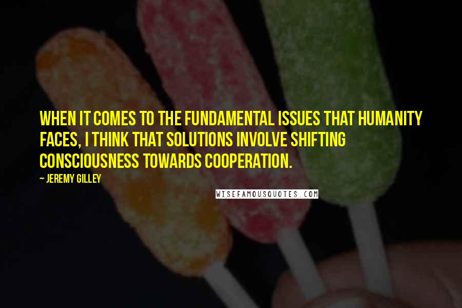 Jeremy Gilley quotes: When it comes to the fundamental issues that humanity faces, I think that solutions involve shifting consciousness towards cooperation.