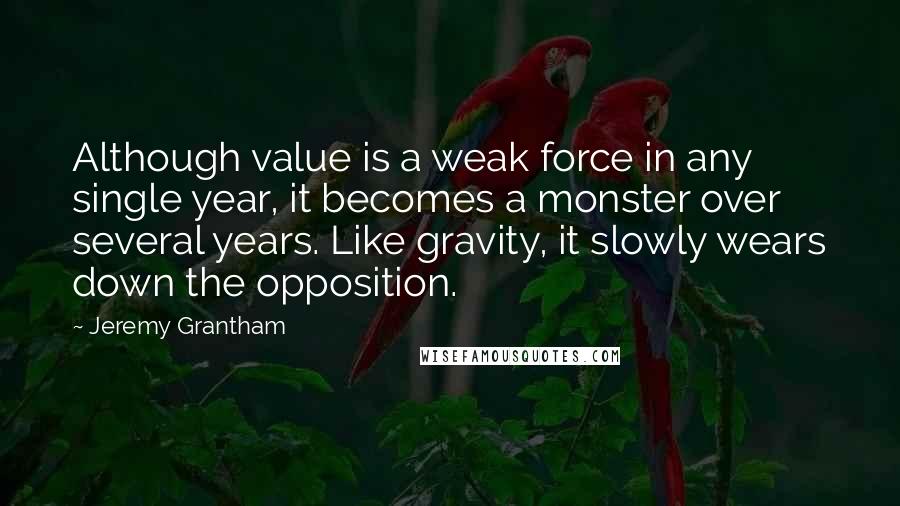 Jeremy Grantham quotes: Although value is a weak force in any single year, it becomes a monster over several years. Like gravity, it slowly wears down the opposition.