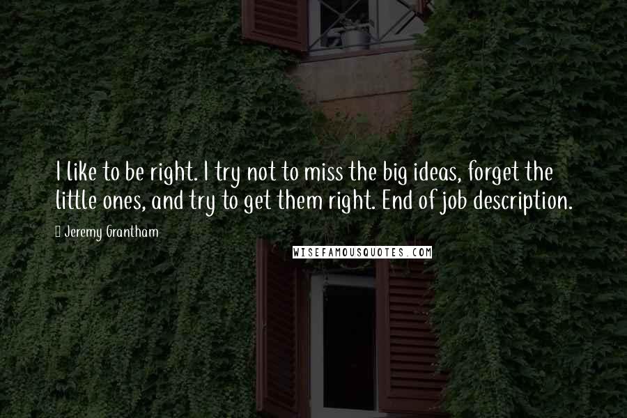 Jeremy Grantham quotes: I like to be right. I try not to miss the big ideas, forget the little ones, and try to get them right. End of job description.