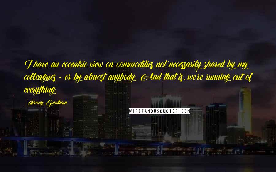 Jeremy Grantham quotes: I have an eccentric view on commodities not necessarily shared by my colleagues - or by almost anybody. And that is, we're running out of everything.
