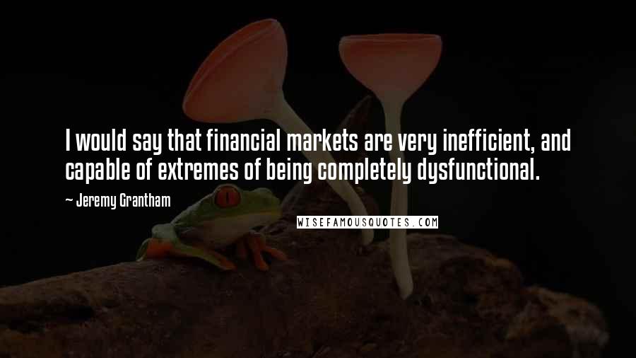 Jeremy Grantham quotes: I would say that financial markets are very inefficient, and capable of extremes of being completely dysfunctional.