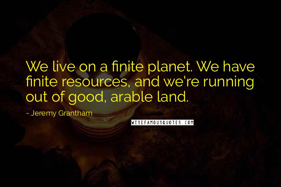 Jeremy Grantham quotes: We live on a finite planet. We have finite resources, and we're running out of good, arable land.