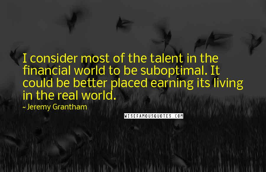 Jeremy Grantham quotes: I consider most of the talent in the financial world to be suboptimal. It could be better placed earning its living in the real world. Jeremy Grantham quotes: I consider most of the talent in the financial world to be suboptimal. It could be better placed earning its living in the real world.