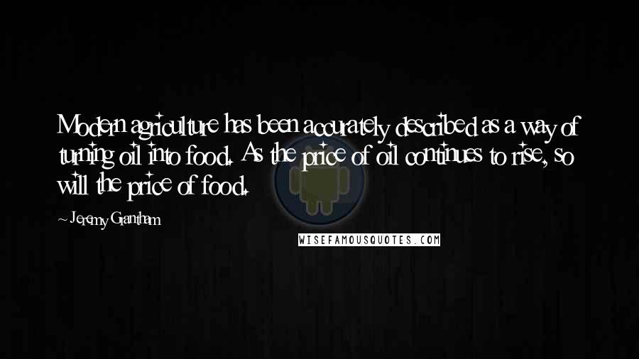 Jeremy Grantham quotes: Modern agriculture has been accurately described as a way of turning oil into food. As the price of oil continues to rise, so will the price of food.