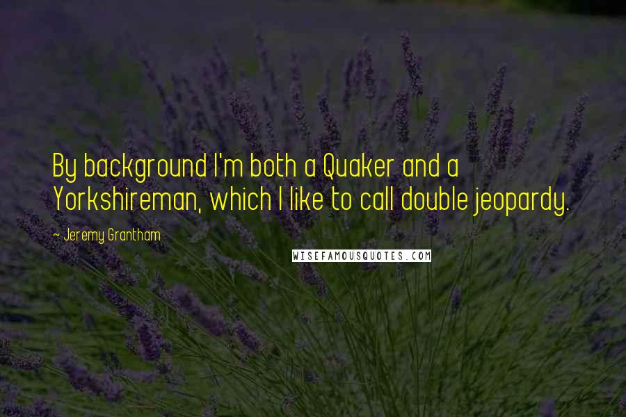 Jeremy Grantham quotes: By background I'm both a Quaker and a Yorkshireman, which I like to call double jeopardy.