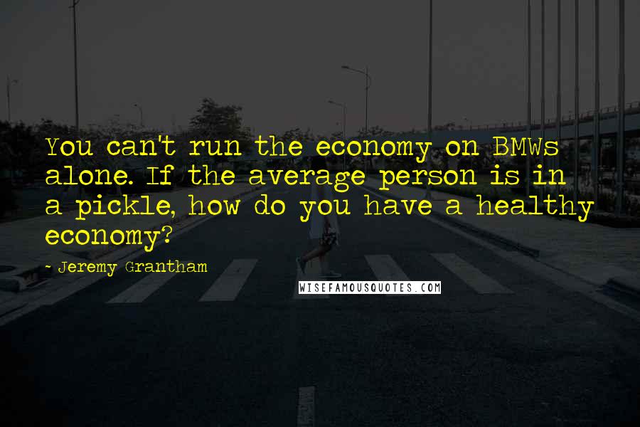 Jeremy Grantham quotes: You can't run the economy on BMWs alone. If the average person is in a pickle, how do you have a healthy economy? Jeremy Grantham quotes: You can't run the economy on BMWs alone. If the average person is in a pickle, how do you have a healthy economy?