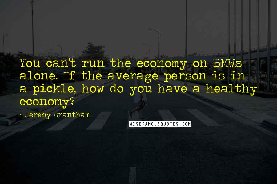 Jeremy Grantham quotes: You can't run the economy on BMWs alone. If the average person is in a pickle, how do you have a healthy economy?