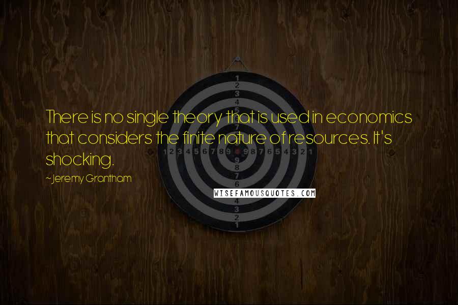 Jeremy Grantham quotes: There is no single theory that is used in economics that considers the finite nature of resources. It's shocking.