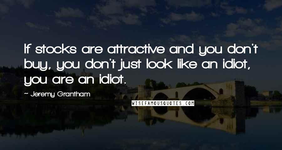 Jeremy Grantham quotes: If stocks are attractive and you don't buy, you don't just look like an idiot, you are an idiot.