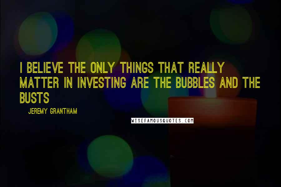 Jeremy Grantham quotes: I believe the only things that really matter in investing are the bubbles and the busts