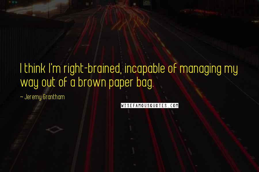 Jeremy Grantham quotes: I think I'm right-brained, incapable of managing my way out of a brown paper bag.