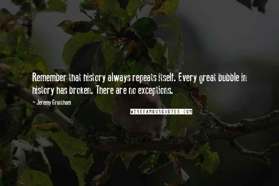 Jeremy Grantham quotes: Remember that history always repeats itself. Every great bubble in history has broken. There are no exceptions.