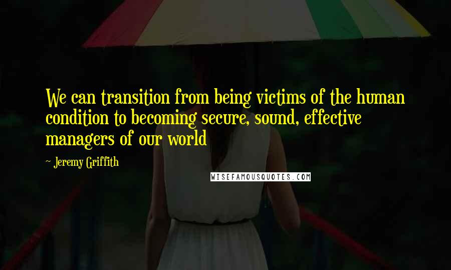 Jeremy Griffith quotes: We can transition from being victims of the human condition to becoming secure, sound, effective managers of our world