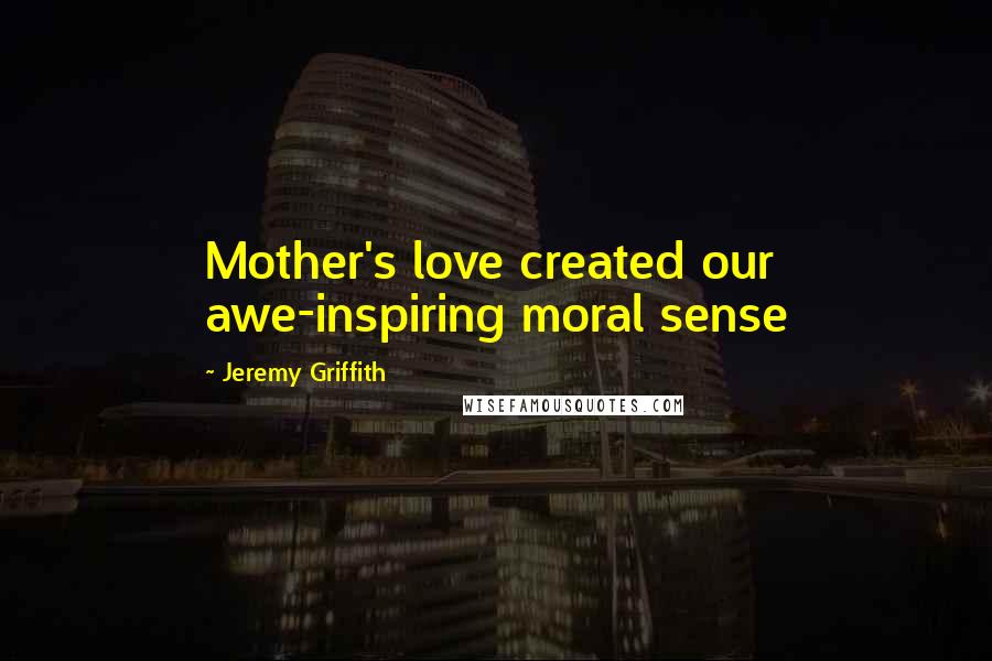 Jeremy Griffith quotes: Mother's love created our awe-inspiring moral sense