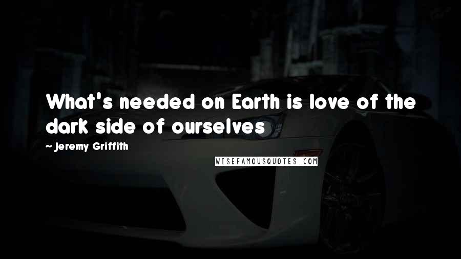 Jeremy Griffith quotes: What's needed on Earth is love of the dark side of ourselves