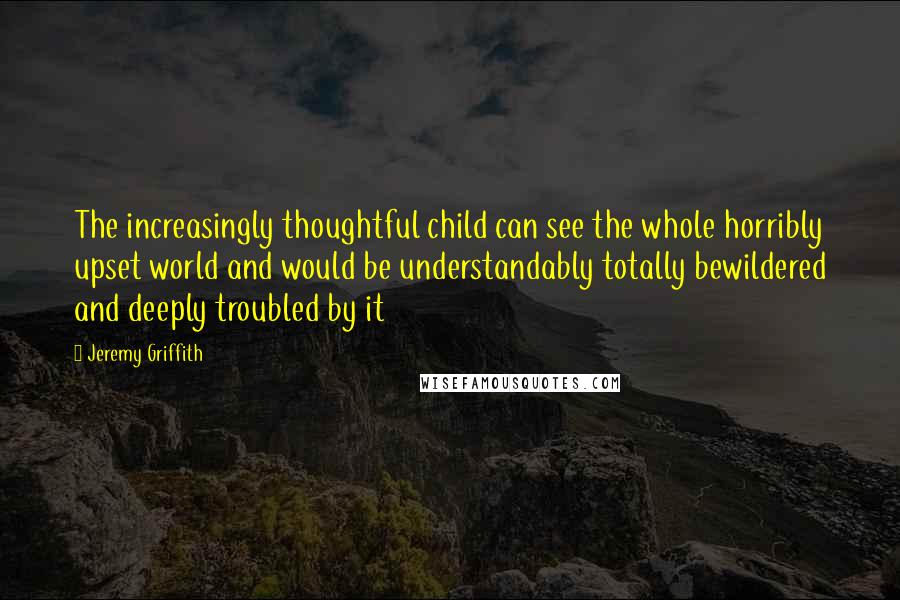 Jeremy Griffith quotes: The increasingly thoughtful child can see the whole horribly upset world and would be understandably totally bewildered and deeply troubled by it