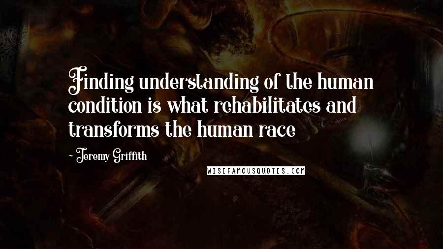 Jeremy Griffith quotes: Finding understanding of the human condition is what rehabilitates and transforms the human race