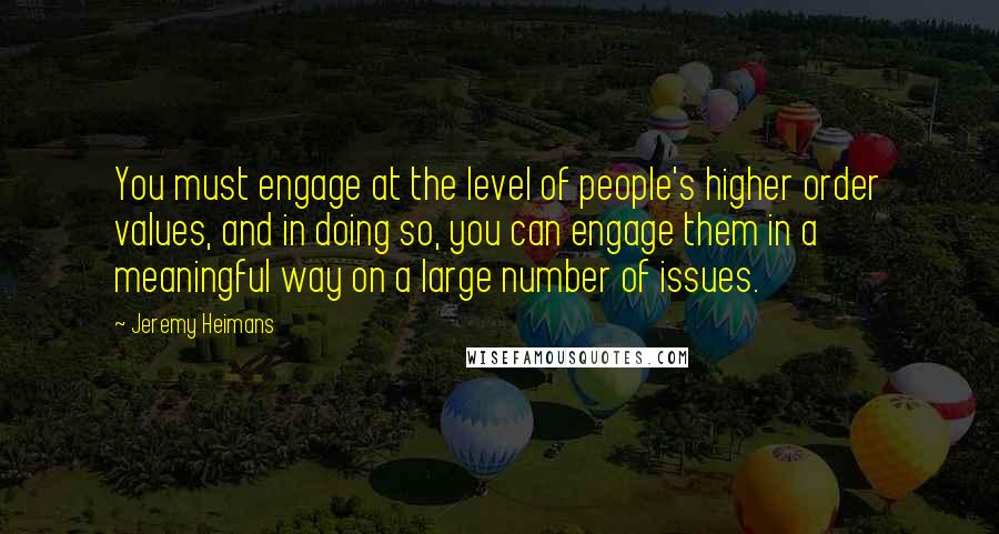 Jeremy Heimans quotes: You must engage at the level of people's higher order values, and in doing so, you can engage them in a meaningful way on a large number of issues.