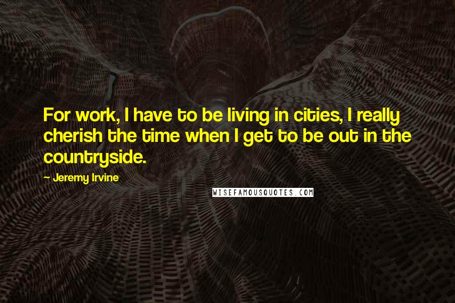 Jeremy Irvine quotes: For work, I have to be living in cities, I really cherish the time when I get to be out in the countryside.