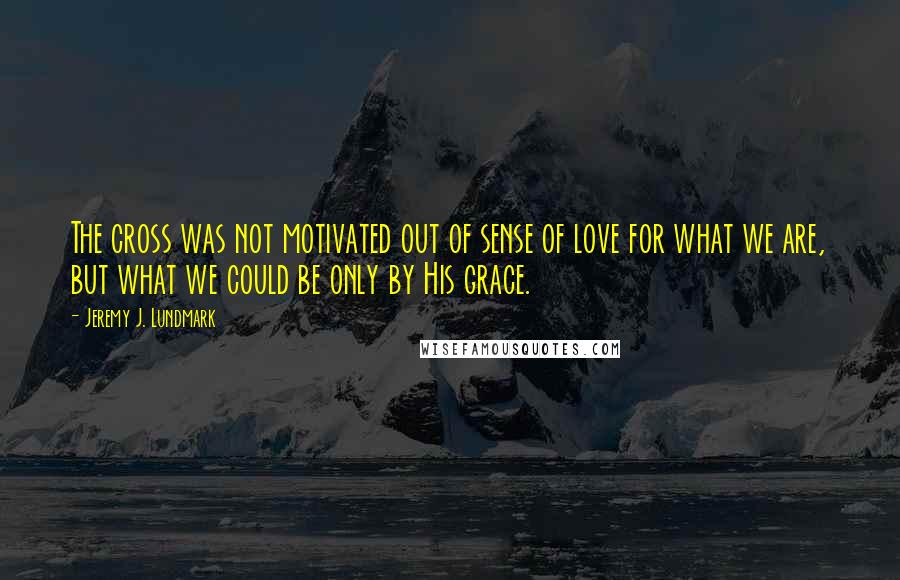 Jeremy J. Lundmark quotes: The cross was not motivated out of sense of love for what we are, but what we could be only by His grace.