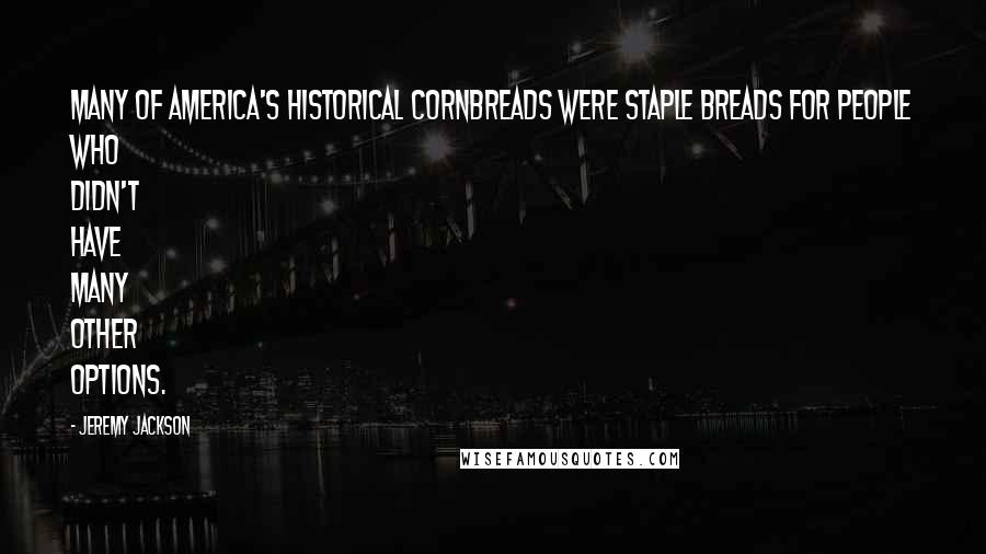 Jeremy Jackson quotes: Many of America's historical cornbreads were staple breads for people who didn't have many other options. Jeremy Jackson quotes: Many of America's historical cornbreads were staple breads for people who didn't have many other options.