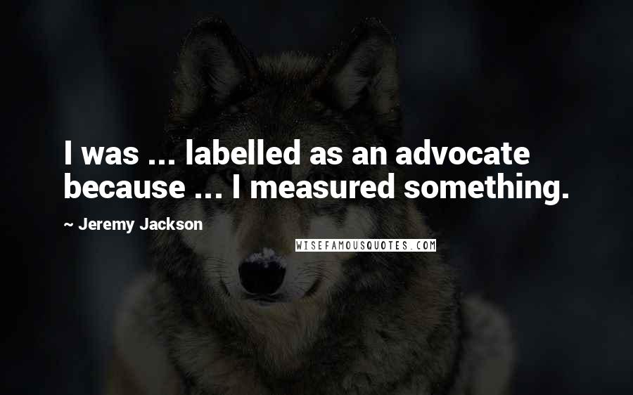 Jeremy Jackson quotes: I was ... labelled as an advocate because ... I measured something. Jeremy Jackson quotes: I was ... labelled as an advocate because ... I measured something.