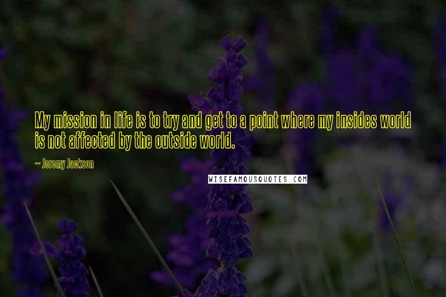 Jeremy Jackson quotes: My mission in life is to try and get to a point where my insides world is not affected by the outside world. Jeremy Jackson quotes: My mission in life is to try and get to a point where my insides world is not affected by the outside world.