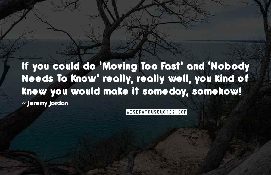 Jeremy Jordan quotes: If you could do 'Moving Too Fast' and 'Nobody Needs To Know' really, really well, you kind of knew you would make it someday, somehow! Jeremy Jordan quotes: If you could do 'Moving Too Fast' and 'Nobody Needs To Know' really, really well, you kind of knew you would make it someday, somehow!