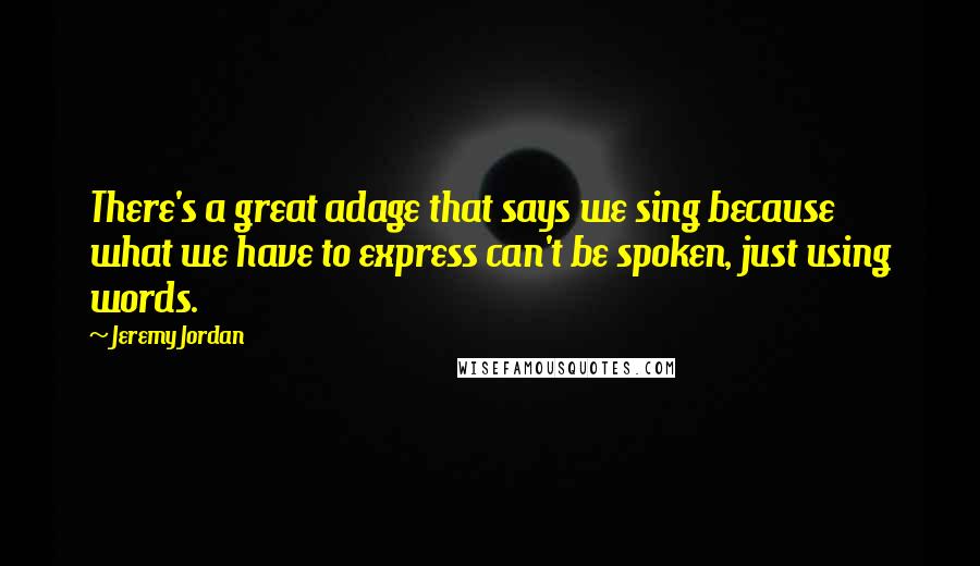 Jeremy Jordan quotes: There's a great adage that says we sing because what we have to express can't be spoken, just using words. Jeremy Jordan quotes: There's a great adage that says we sing because what we have to express can't be spoken, just using words.