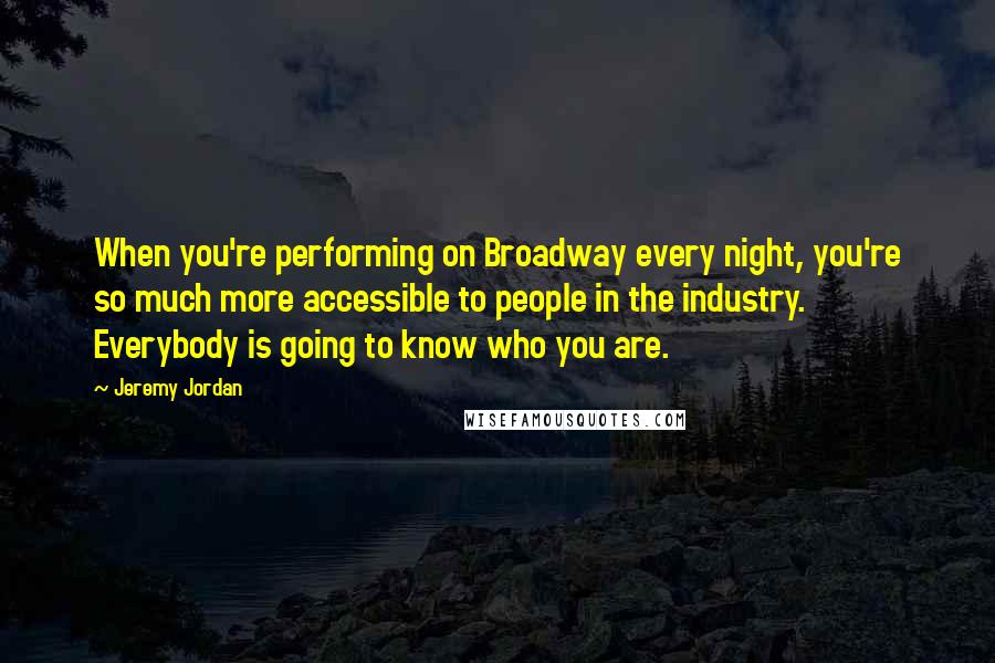 Jeremy Jordan quotes: When you're performing on Broadway every night, you're so much more accessible to people in the industry. Everybody is going to know who you are. Jeremy Jordan quotes: When you're performing on Broadway every night, you're so much more accessible to people in the industry. Everybody is going to know who you are.