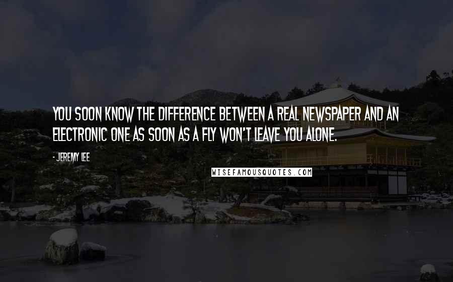 Jeremy Lee quotes: You soon know the difference between a real newspaper and an electronic one as soon as a fly won't leave you alone. Jeremy Lee quotes: You soon know the difference between a real newspaper and an electronic one as soon as a fly won't leave you alone.