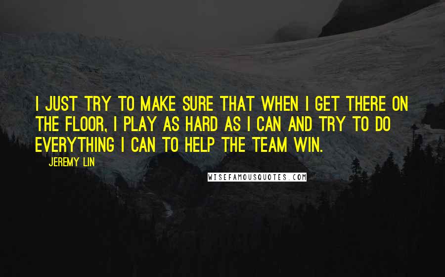 Jeremy Lin quotes: I just try to make sure that when I get there on the floor, I play as hard as I can and try to do everything I can to help