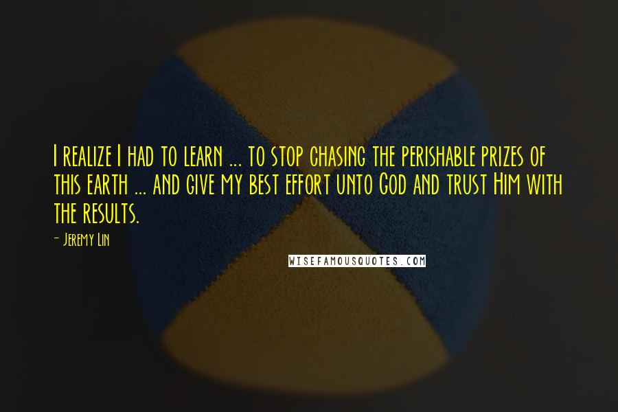 Jeremy Lin quotes: I realize I had to learn ... to stop chasing the perishable prizes of this earth ... and give my best effort unto God and trust Him with the results.