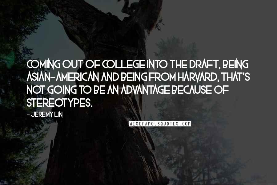Jeremy Lin quotes: Coming out of college into the draft, being Asian-American and being from Harvard, that's not going to be an advantage because of stereotypes. Jeremy Lin quotes: Coming out of college into the draft, being Asian-American and being from Harvard, that's not going to be an advantage because of stereotypes.