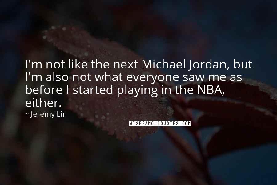Jeremy Lin quotes: I'm not like the next Michael Jordan, but I'm also not what everyone saw me as before I started playing in the NBA, either. Jeremy Lin quotes: I'm not like the next Michael Jordan, but I'm also not what everyone saw me as before I started playing in the NBA, either.
